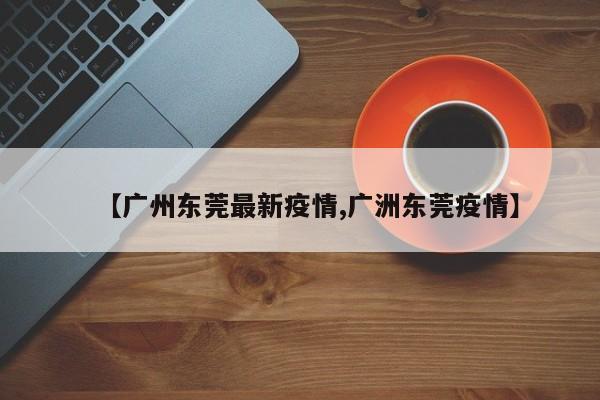 【广州东莞最新疫情,广洲东莞疫情】