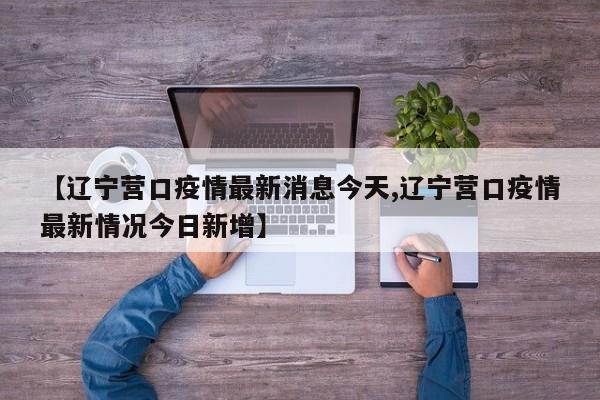 【辽宁营口疫情最新消息今天,辽宁营口疫情最新情况今日新增】
