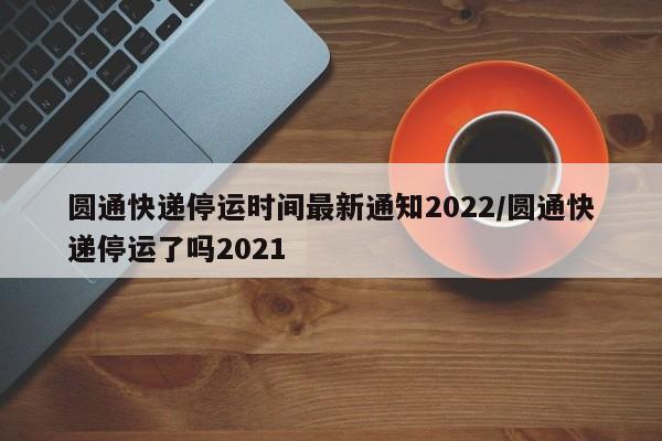 圆通快递停运时间最新通知2022/圆通快递停运了吗2021