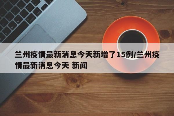 兰州疫情最新消息今天新增了15例/兰州疫情最新消息今天 新闻