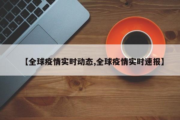 【全球疫情实时动态,全球疫情实时速报】