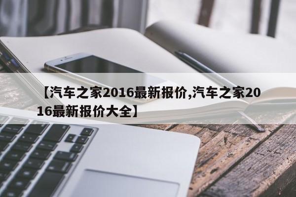 【汽车之家2016最新报价,汽车之家2016最新报价大全】