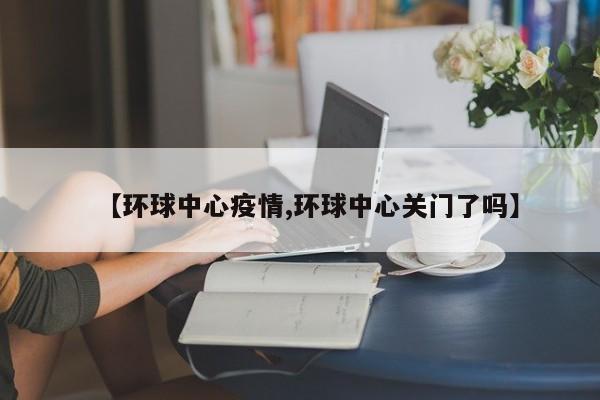 【环球中心疫情,环球中心关门了吗】