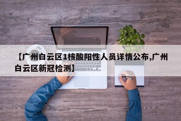 【广州白云区1核酸阳性人员详情公布,广州白云区新冠检测】
