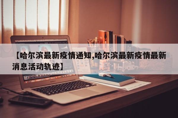 【哈尔滨最新疫情通知,哈尔滨最新疫情最新消息活动轨迹】