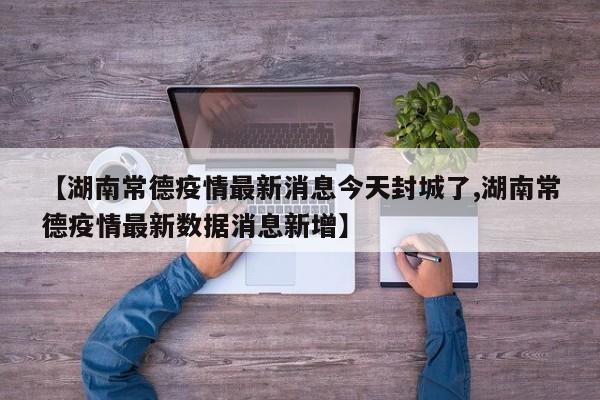 【湖南常德疫情最新消息今天封城了,湖南常德疫情最新数据消息新增】