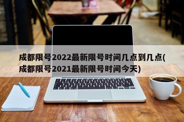 成都限号2022最新限号时间几点到几点(成都限号2021最新限号时间今天)