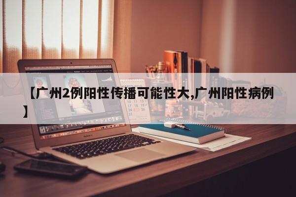 【广州2例阳性传播可能性大,广州阳性病例】
