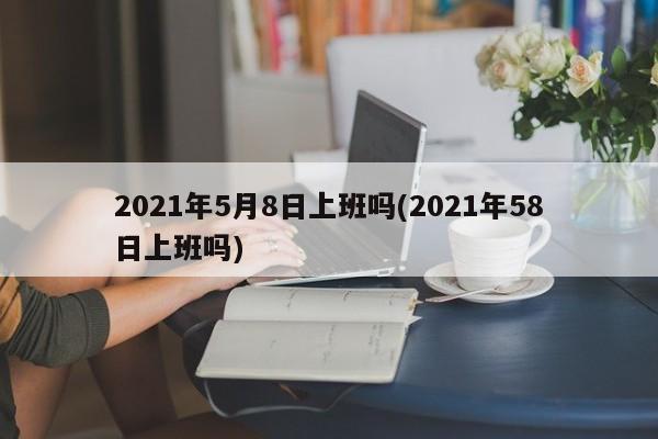 2021年5月8日上班吗(2021年58日上班吗)