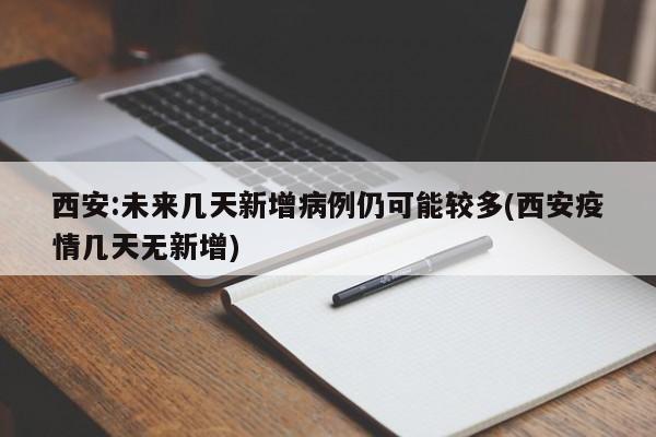 西安:未来几天新增病例仍可能较多(西安疫情几天无新增)