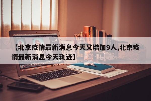 【北京疫情最新消息今天又增加9人,北京疫情最新消息今天轨迹】