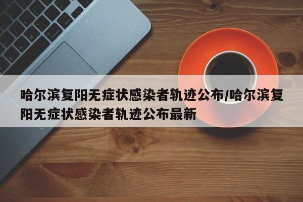 哈尔滨复阳无症状感染者轨迹公布/哈尔滨复阳无症状感染者轨迹公布最新