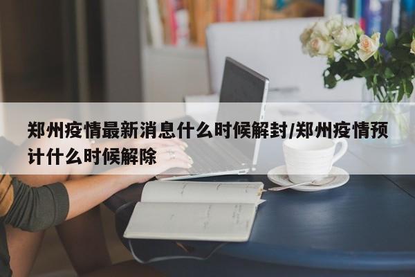 郑州疫情最新消息什么时候解封/郑州疫情预计什么时候解除
