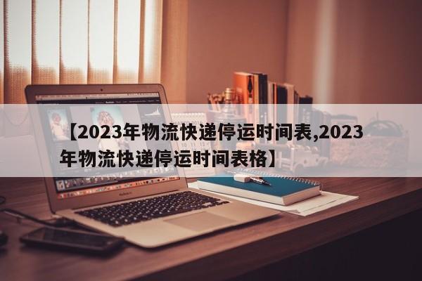 【2023年物流快递停运时间表,2023年物流快递停运时间表格】