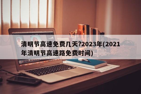 清明节高速免费几天?2023年(2021年清明节高速路免费时间)
