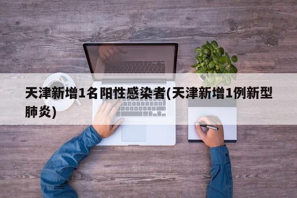 天津新增1名阳性感染者(天津新增1例新型肺炎)