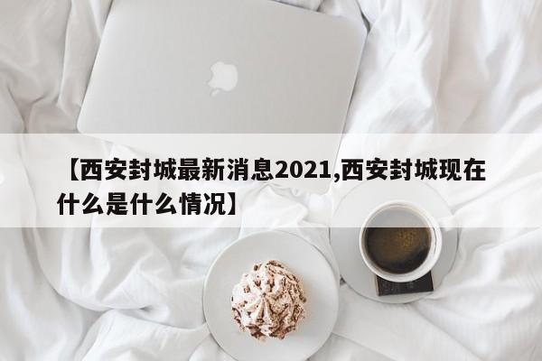 【西安封城最新消息2021,西安封城现在什么是什么情况】