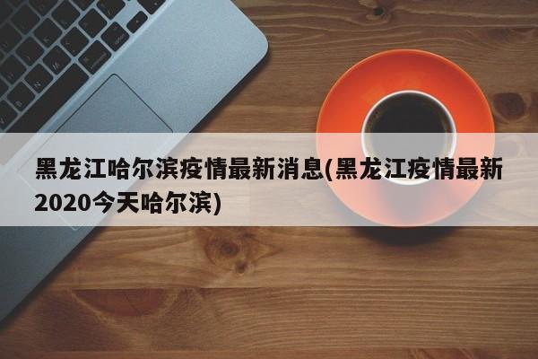 黑龙江哈尔滨疫情最新消息(黑龙江疫情最新2020今天哈尔滨)