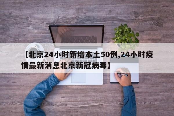 【北京24小时新增本土50例,24小时疫情最新消息北京新冠病毒】