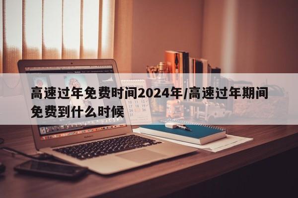 高速过年免费时间2024年/高速过年期间免费到什么时候