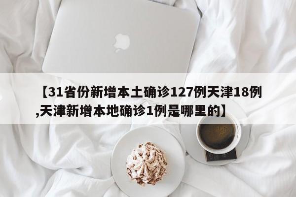 【31省份新增本土确诊127例天津18例,天津新增本地确诊1例是哪里的】