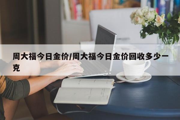 周大福今日金价/周大福今日金价回收多少一克