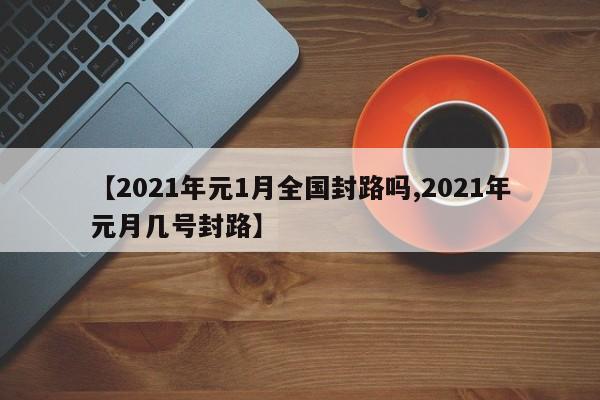 【2021年元1月全国封路吗,2021年元月几号封路】