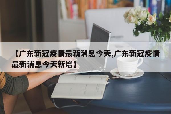 【广东新冠疫情最新消息今天,广东新冠疫情最新消息今天新增】
