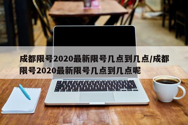 成都限号2020最新限号几点到几点/成都限号2020最新限号几点到几点呢