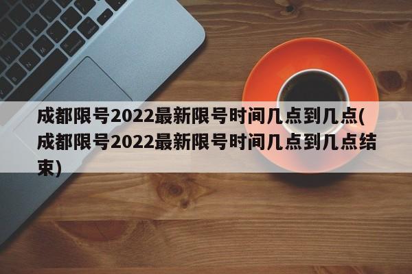 成都限号2022最新限号时间几点到几点(成都限号2022最新限号时间几点到几点结束)