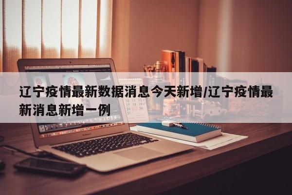 辽宁疫情最新数据消息今天新增/辽宁疫情最新消息新增一例