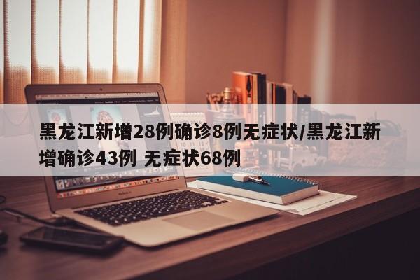 黑龙江新增28例确诊8例无症状/黑龙江新增确诊43例 无症状68例