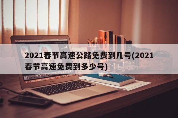 2021春节高速公路免费到几号(2021春节高速免费到多少号)