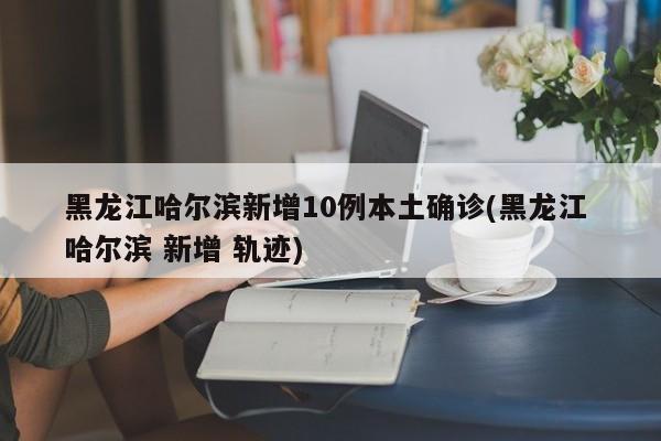 黑龙江哈尔滨新增10例本土确诊(黑龙江 哈尔滨 新增 轨迹)