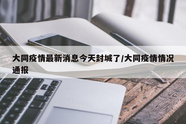 大同疫情最新消息今天封城了/大同疫情情况通报