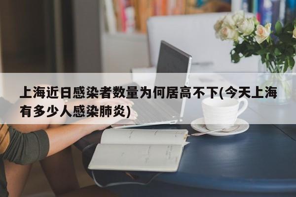 上海近日感染者数量为何居高不下(今天上海有多少人感染肺炎)