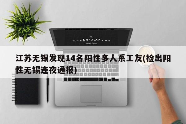 江苏无锡发现14名阳性多人系工友(检出阳性无锡连夜通报)