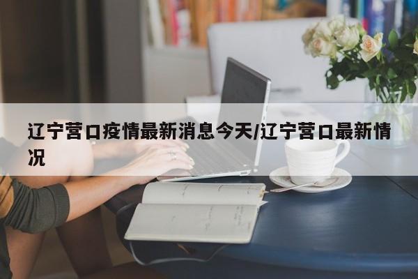 辽宁营口疫情最新消息今天/辽宁营口最新情况
