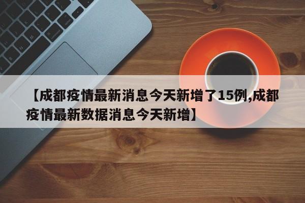 【成都疫情最新消息今天新增了15例,成都疫情最新数据消息今天新增】