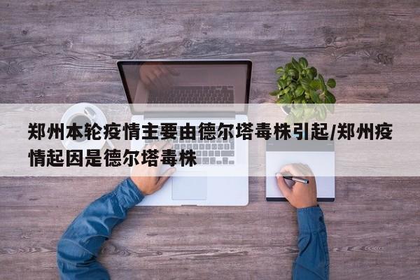 郑州本轮疫情主要由德尔塔毒株引起/郑州疫情起因是德尔塔毒株