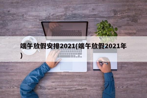端午放假安排2021(端午放假2021年)