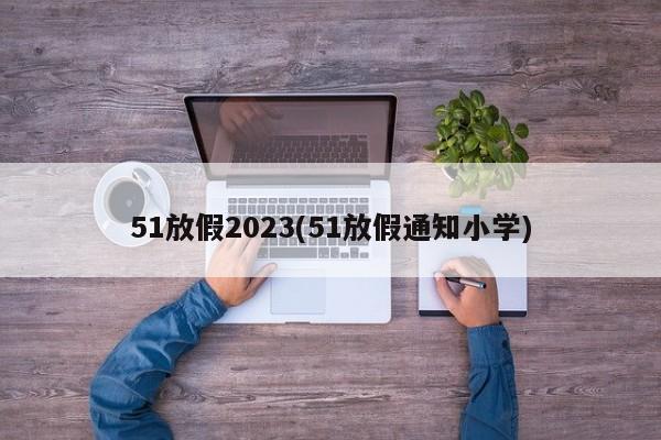 51放假2023(51放假通知小学)