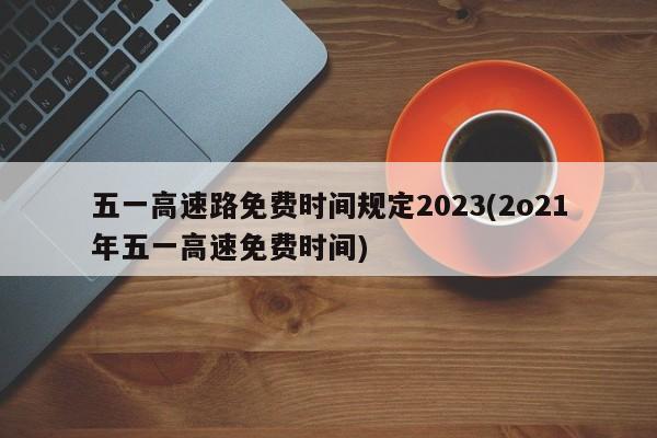 五一高速路免费时间规定2023(2o21年五一高速免费时间)