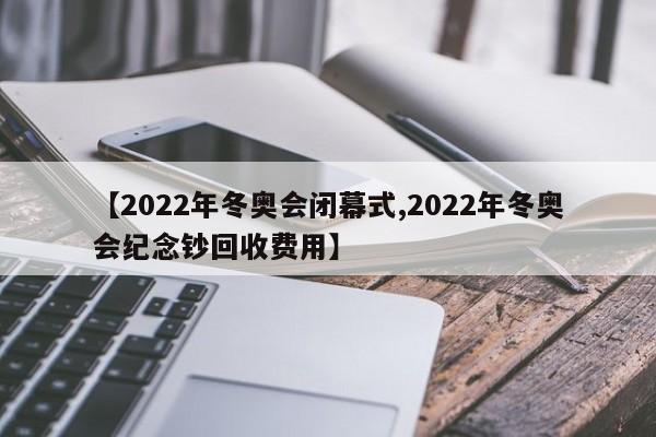 【2022年冬奥会闭幕式,2022年冬奥会纪念钞回收费用】