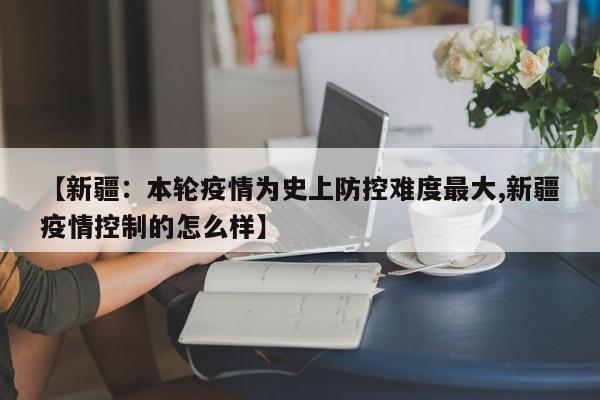 【新疆：本轮疫情为史上防控难度最大,新疆疫情控制的怎么样】