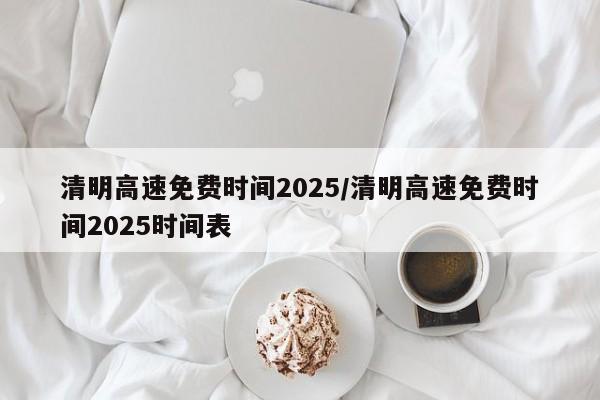 清明高速免费时间2025/清明高速免费时间2025时间表