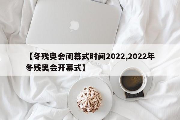 【冬残奥会闭幕式时间2022,2022年冬残奥会开幕式】