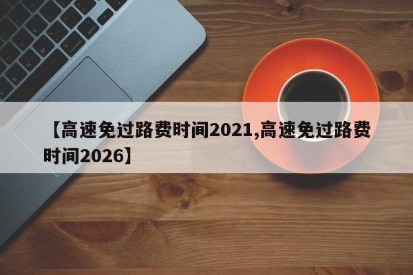 【高速免过路费时间2021,高速免过路费时间2026】