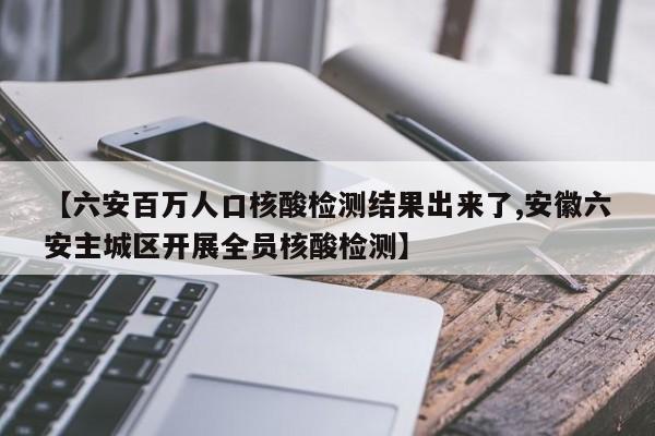 【六安百万人口核酸检测结果出来了,安徽六安主城区开展全员核酸检测】