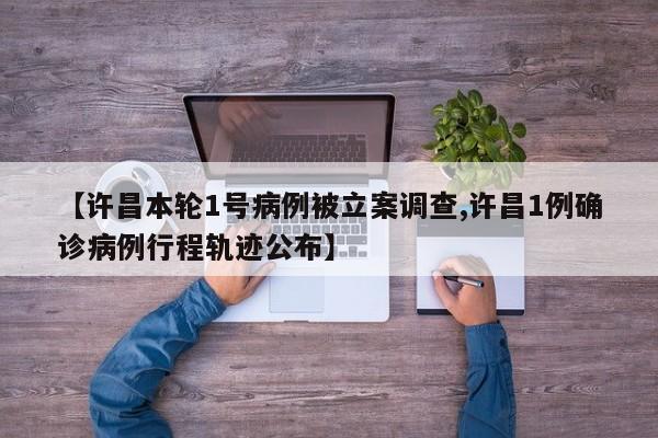 【许昌本轮1号病例被立案调查,许昌1例确诊病例行程轨迹公布】